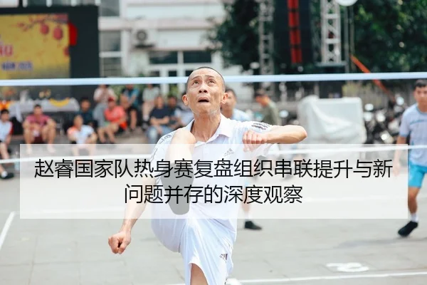 赵睿国家队热身赛复盘组织串联提升与新问题并存的深度观察